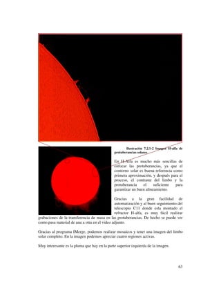 Ilustración 7.2.1-2 Imagen H-alfa de
                                              protuberancias solares

                                              En H-Alfa es mucho más sencillas de
                                              enfocar las protuberancias, ya que el
                                              contorno solar es buena referencia como
                                              primera aproximación, y después para el
                                              proceso, el contraste del limbo y la
                                              protuberancia    el     suficiente  para
                                              garantizar un buen alineamiento.

                                              Gracias a la gran facilidad de
                                              automatización y al buen seguimiento del
                                              telescopio C11 donde esta montado el
                                              refractor H-alfa, es muy fácil realizar
grabaciones de la transferencia de masa en las protuberancias. De hecho se puede ver
como pasa material de una a otra en el video adjunto.

Gracias al programa IMerge, podemos realizar mosaicos y tener una imagen del limbo
solar completo. En la imagen podemos apreciar cuatro regiones activas.

Muy interesante es la pluma que hay en la parte superior izquierda de la imagen.




                                                                                      63
 