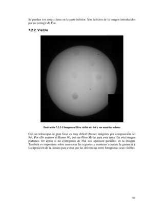 Se pueden ver zonas claras en la parte inferior. Son defectos de la imagen introducidos
por no corregir de Flat.

7.2.2 Visible




            Ilustración 7.2.2-1 Imagen en filtro visible del Sol y sus manchas solares

Con un telescopio de gran focal es muy difícil obtener imágenes por composición del
Sol. Por ello usamos el Konus 80, con un filtro Mylar para esta tarea. En esta imagen
podemos ver como si no corregimos de Flat nos aparecen parásitos en la imagen.
También es importante sobre muestrear las regiones y mantener constate la ganancia y
la exposición de la cámara para evitar que las diferencias entre fotogramas sean visibles.




                                                                                         64
 