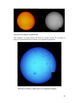 Ilustración 7.2.2-2 Imágenes corregidas de Flat

Estas imágenes son buena muestra del efecto de corregir de Flat. En la primera se
aprecia el oscurecimiento hacia el borde y en la segunda la granulación.




        Ilustración 7.2.2-3 Playas y, machas solares en la composición de imágenes




                                                                                     65
 