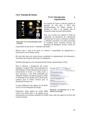 7.2.3 Transito de Venus:
                                                  7.2.3.1 Introducción                  y
                                                          organización:
                                          Los transito de Venus se dan por parejas en
                                          periodos de 120 años y 105.5 años
                                          alternativamente. El último transito se
                                          produjo en 1882, y en aquellos días la
                                          fotografía estaba muy poco desarrollada.

                                           Para esta ocasión tan especial la ESO ha
                                           organizado un dispositivo de coordinación
                                           internacional. El cual se estructura en Nodos,
                                           y subnodos nacionales. Los nodos nacionales
 Ilustración 7.2.3-1 Web informativa sobre
 el tránsito                               lo coordina Javier Arméntia director del
                                           planetario de Pamplona, nosotros somos los
responsables de uno de los 11 subnodos nacionales.

Nuestra tarea a sido la de poner en contacto a responsables de agrupaciones y
observatorios con el Nodos central.

Por otro lado, para este evento hemos coordinado los departamentos de astronomía y
Astrofísica de la Laguna, Barcelona y Complutense.

También participamos en la retransmisión del transito organizada por el IAC.

Para la difusión y divulgación del evento
colgamos 2 paginas Web, una gestionada por
David Montes y Jaime Zamorano, por la que se
retransmitiría el evento y se daría acceso a
otros proyectos y otra Web gestionada por
Alejandro Sánchez de difusión general, donde
se informaba de los detalles de la observación,
consejos para la misma, técnicas para su
difusión por Internet, etc.

La gran calidad de estas páginas las ha hecho
ser las 5ª en las búsquedas de Google.
                                                    Ilustración 7.2.3-2Posición de la web
Finalmente, dicha página ha tenido 8000 anterior en el Google
visitas en el último mes, y las paginas de la
retransmisión con webcam alrededor de 50.000 visitas cada una según los servicios del
centro de cálculo.




                                                                                       68
 
