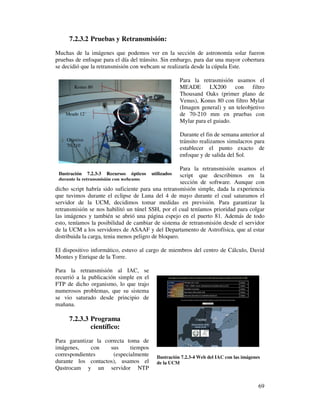 7.2.3.2 Pruebas y Retransmisión:
Muchas de la imágenes que podemos ver en la sección de astronomía solar fueron
pruebas de enfoque para el día del tránsito. Sin embargo, para dar una mayor cobertura
se decidió que la retransmisión con webcam se realizaría desde la cúpula Este.

                                                      Para la retrasmisión usamos el
       Konus 80                                       MEADE       LX200     con    filtro
                                                      Thousand Oaks (primer plano de
                                                      Venus), Konus 80 con filtro Mylar
                                                      (Imagen general) y un teleobjetivo
    Meade 12´                                         de 70-210 mm en pruebas con
                                                      Mylar para el guiado.

                                                      Durante el fin de semana anterior al
    Objetivo                                          tránsito realizamos simulacros para
    70-210
                                                      establecer el punto exacto de
                                                      enfoque y de salida del Sol.

                                                      Para la retransmisión usamos el
 Ilustración 7.2.3-3 Recursos ópticos    utilizados   script que describimos en la
 durante la retransmisión con webcams
                                                      sección de software. Aunque con
dicho script habría sido suficiente para una retransmisión simple, dada la experiencia
que tuvimos durante el eclipse de Luna del 4 de mayo durante el cual saturamos el
servidor de la UCM, decidimos tomar medidas en previsión. Para garantizar la
retransmisión se nos habilitó un túnel SSH, por el cual teníamos prioridad para colgar
las imágenes y también se abrió una página espejo en el puerto 81. Además de todo
esto, teníamos la posibilidad de cambiar de sistema de retransmisión desde el servidor
de la UCM a los servidores de ASAAF y del Departamento de Astrofísica, que al estar
distribuida la carga, tenia menos peligro de bloqueo.

El dispositivo informático, estuvo al cargo de miembros del centro de Cálculo, David
Montes y Enrique de la Torre.

Para la retransmisión al IAC, se
recurrió a la publicación simple en el
FTP de dicho organismo, lo que trajo
numerosos problemas, que su sistema
se vio saturado desde principio de
mañana.

     7.2.3.3 Programa
             científico:
Para garantizar la correcta toma de
imágenes,     con    sus      tiempos
correspondientes       (especialmente      Ilustración 7.2.3-4 Web del IAC con las imágenes
durante los contactos), usamos el          de la UCM
Qastrocam y un servidor NTP


                                                                                          69
 