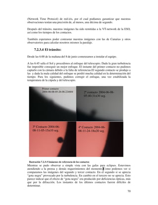 (Network Time Protocol) de red-iris, por el cual podíamos garantizar que nuestras
observaciones tenían una precisión de, al menos, una décima de segundo.

Después del tránsito, nuestras imágenes ha sido remitidas a la VT-network de la ESO,
así como los tiempos de los contactos.

También esperamos poder contrastar nuestras imágenes con las de Canarias y otros
observatorios para calcular nosotros mismos la paralaje.

      7.2.3.4 El tránsito:
Desde las 6:00 de la mañana del 8 de junio comenzamos a instalar el equipo.

A las 6:45 salía el Sol y procedimos al enfoque del telescopio. Dada la gran turbulencia
fue imposible conseguir un mejor enfoque. El instante del primer contacto no pudimos
captarlo con la cámara debido a la falta de referencias.El segundo contacto se produjo a
las y dada la mala calidad del enfoque se perdió mucha calidad en la determinación del
tiempo. Para los siguientes, pudimos corregir el enfoque, una vez estabilizada la
temperatura de la cúpula y del telescopio.

             Primer contacto
             2004-06-08-05-26-08.224604               2º contacto 2004-06-08-
                                                      05-40-31±30 seg.




    3º Contacto 2004-06-                         4º Contacto 2004-06-
    08-11-05-15±10 seg.                          08-11-24-18±20 seg.




 Ilustración 7.2.3-5 Imágenes de referencia de los contactos
Mientras se pudo observar a simple vista con las gafas para eclipses. Estuvimos
atendiendo a la prensa y demás requerimientos del momento. Como podemos ver si
comparamos las imágenes del segundo y tercer contacto. En el segundo si se aprecia
“gota negra” provocado por la turbulencia. En cambio en el tercero no se aprecia. Esto
parece indicar que el efecto de “gota negra” era producido por deficiencias ópticas, más
que por la difracción. Los instantes de los últimos contactos fueron difíciles de
determinar.
                                                                                     70
 