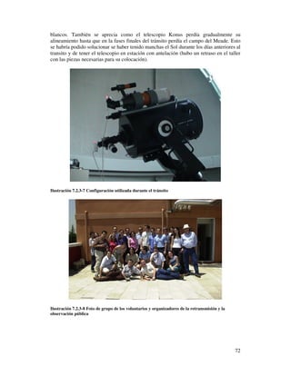 blancos. También se aprecia como el telescopio Konus perdía gradualmente su
alineamiento hasta que en la fases finales del tránsito perdía el campo del Meade. Esto
se habría podido solucionar se haber tenido manchas el Sol durante los días anteriores al
transito y de tener el telescopio en estación con antelación (hubo un retraso en el taller
con las piezas necesarias para su colocación).




Ilustración 7.2.3-7 Configuración utilizada durante el tránsito




Ilustración 7.2.3-8 Foto de grupo de los voluntarios y organizadores de la retransmisión y la
observación pública




                                                                                                72
 