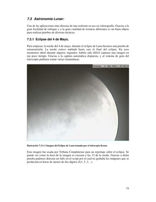 7.3 Astronomía Lunar:

Una de las aplicaciones más directas de una webcam su uso en selenografía. Gracias a la
gran facilidad de enfoque y a la gran cantidad de texturas diferentes es un buen objeto
para realizar pruebas de diversas técnicas.

7.3.1 Eclipse del 4 de Mayo.

Para empezar, la noche del 4 de mayo, durante el eclipse de Luna hicimos una prueba de
retransmisión. La noche estuvo nublada hasta casi el final del eclipse. En esos
momentos abrió durante algunos segundos, habría sido difícil capturar una imagen en
tan poco tiempo. Gracias a la captura automática dispuesta, y al sistema de guía del
telescopio pudimos tomar varias instantáneas.




Ilustración 7.3.1-1 Imagen del Eclipse de Luna tomada por el telescopio Konus

Esta imagen fue usada por Tribuna Complutense para un reportaje sobre el eclipse. Se
puede ver como la hora de la imagen es cercana a las 12 de la noche. Gracias a dicha
prueba pudimos detectar un fallo en el script por el cual no grababa las imágenes que se
producían en horas de menos de dos dígitos (0,1, 2 ,3…).




                                                                                     74
 
