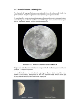 7.3.2 Composiciones y selenografía:

Para el estudio de la geografía lunar es muy adecuado el uso de reductores de focal, si se
quiere tener una imagen más general o a foco primario para algunos detalles.

El AstroSnap Pro posee una herramienta para realizar mosaicos, pero es necesario tener
la versión registrada. Por ello decidimos usar el telescopio Konus, de menor campo para
realizar la primeras pruebas, dada la sencillez del método.




               Ilustración 7.3.2-1 Mosaico de 6 imágenes captadas con Konus 80

Después del éxito decidimos intentar una composición de mucha mayor resolución con
el Meade. (Ver pagina siguiente).

Los resultados fueron muy satisfactorios, pero para algunos fenómenos, tales como
eclipses, ocultaciones y otros puede ser muy útil tener un campo mayor, por lo que
hicimos pruebas también con el objetivo de fotografía.




                                                                                       75
            Objetivo a 200 mm                          Objetivo a 70 mm
 