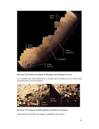 Cráter
                                                  Plato




                Cráter
                Moretus
                                                                          Cráter
                                                                          Copernico


                                                              Fra Mauro

                                               Cráter
                                               Clavius



Ilustración 7.3.2-2 Mosaico de alrededor de 200 imágenes del terminador de la Luna

Los resultados han sido satisfactorios y creemos que se podría usar en el futuro para
retransmisiones u otros fenómenos.




                                                  Cráter
                                                  Moretus
                                     Cráter
                                     Clavius

Ilustración 7.3.2-3 Imágenes de detalle captadas con el Meade a foco primario

Aquí tenemos dos detalles de imágenes individuales del mosaico.


                                                                                      76
 