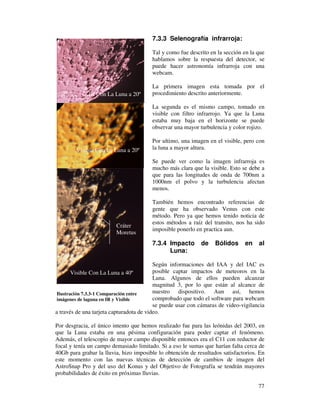 7.3.3 Selenografía infrarroja:

                                                    Tal y como fue descrito en la sección en la que
                                                    hablamos sobre la respuesta del detector, se
                                                    puede hacer astronomía infrarroja con una
                                                    webcam.

                                                    La primera imagen esta tomada por el
                          IR Con La Luna a 20º      procedimiento descrito anteriormente.

                                                    La segunda es el mismo campo, tomado en
                                                    visible con filtro infrarrojo. Ya que la Luna
                                                    estaba muy baja en el horizonte se puede
                                                    observar una mayor turbulencia y color rojizo.

                                                    Por ultimo, una imagen en el visible, pero con
                    Visible Con La Luna a 20º       la luna a mayor altura.

                                                    Se puede ver como la imagen infrarroja es
                                                    mucho más clara que la visible. Esto se debe a
                                                    que para las longitudes de onda de 700nm a
                                                    1000nm el polvo y la turbulencia afectan
                                                    menos.

                                                    También hemos encontrado referencias de
                                                    gente que ha observado Venus con este
                                                    método. Pero ya que hemos tenido noticia de
                                                    estos métodos a raíz del transito, nos ha sido
                                     Cráter
                                                    imposible ponerlo en practica aun.
                                     Moretus
                                                    7.3.4 Impacto        de    Bólidos     en    al
                                                          Luna:

                                                      Según informaciones del IAA y del IAC es
                    Visible Con La Luna a 40º         posible captar impactos de meteoros en la
                                                      Luna. Algunos de ellos pueden alcanzar
                                                      magnitud 3, por lo que están al alcance de
             Ilustración 7.3.3-1 Comparación entre    nuestro dispositivo. Aun así, hemos
             imágenes de laguna en IR y Visible       comprobado que todo el software para webcam
                                                      se puede usar con cámaras de video-vigilancia
            a través de una tarjeta capturadota de video.

            Por desgracia, el único intento que hemos realizado fue para las leónidas del 2003, en
una a 40º   que la Luna estaba en una pésima configuración para poder captar el fenómeno.
            Además, el telescopio de mayor campo disponible entonces era el C11 con reductor de
            focal y tenía un campo demasiado limitado. Si a eso le sumas que harían falta cerca de
            40Gb para grabar la lluvia, hizo imposible lo obtención de resultados satisfactorios. En
            este momento con las nuevas técnicas de detección de cambios de imagen del
            AstroSnap Pro y del uso del Konus y del Objetivo de Fotografía se tendrán mayores
            probabilidades de éxito en próximas lluvias.

                                                                                                 77
 
