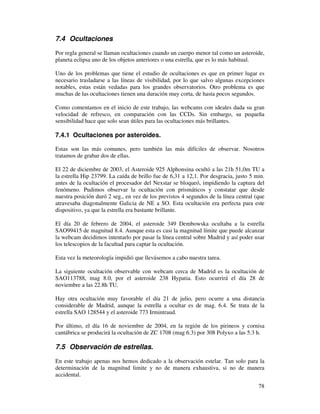 7.4 Ocultaciones

Por regla general se llaman ocultaciones cuando un cuerpo menor tal como un asteroide,
planeta eclipsa uno de los objetos anteriores o una estrella, que es lo más habitual.

Uno de los problemas que tiene el estudio de ocultaciones es que en primer lugar es
necesario trasladarse a las líneas de visibilidad, por lo que salvo algunas excepciones
notables, estas están vedadas para los grandes observatorios. Otro problema es que
muchas de las ocultaciones tienen una duración muy corta, de hasta pocos segundos.

Como comentamos en el inicio de este trabajo, las webcams con ideales dada su gran
velocidad de refresco, en comparación con las CCDs. Sin embargo, su pequeña
sensibilidad hace que solo sean útiles para las ocultaciones más brillantes.

7.4.1 Ocultaciones por asteroides.

Estas son las más comunes, pero también las más difíciles de observar. Nosotros
tratamos de grabar dos de ellas.

El 22 de diciembre de 2003, el Asteroide 925 Alphonsina ocultó a las 21h 51,0m TU a
la estrella Hip 23799. La caída de brillo fue de 6,31 a 12,1. Por desgracia, justo 5 min.
antes de la ocultación el procesador del Nexstar se bloqueó, impidiendo la captura del
fenómeno. Pudimos observar la ocultación con prismáticos y constatar que desde
nuestra posición duró 2 seg., en vez de los previstos 4 segundos de la línea central (que
atravesaba diagonalmente Galicia de NE a SO. Esta ocultación era perfecta para este
dispositivo, ya que la estrella era bastante brillante.

El día 20 de febrero de 2004, el asteroide 349 Dembowska ocultaba a la estrella
SAO99415 de magnitud 8.4. Aunque esta es casi la magnitud límite que puede alcanzar
la webcam decidimos intentarlo por pasar la línea central sobre Madrid y así poder usar
los telescopios de la facultad para captar la ocultación.

Esta vez la meteorología impidió que llevásemos a cabo nuestra tarea.

La siguiente ocultación observable con webcam cerca de Madrid es la ocultación de
SAO113788, mag 8.0, por el asteroide 238 Hypatia. Esto ocurrirá el día 28 de
noviembre a las 22.8h TU.

Hay otra ocultación muy favorable el día 21 de julio, pero ocurre a una distancia
considerable de Madrid, aunque la estrella a ocultar es de mag. 6.4. Se trata de la
estrella SAO 128544 y el asteroide 773 Irmintraud.

Por último, el día 16 de noviembre de 2004, en la región de los pirineos y cornisa
cantábrica se producirá la ocultación de ZC 1708 (mag 6.3) por 308 Polyxo a las 5.3 h.

7.5 Observación de estrellas.

En este trabajo apenas nos hemos dedicado a la observación estelar. Tan solo para la
determinación de la magnitud limite y no de manera exhaustiva, si no de manera
accidental.
                                                                                      78
 