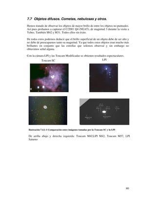 7.7 Objetos difusos. Cometas, nebulosas y otros.

Hemos tratado de observar los objetos de mayor brillo de entre los objetos no puntuales.
Así pues probamos a capturar el C/2001 Q4 (NEAT), de magnitud 3 durante la visita a
Yebes. También M42 y M31. Todos ellos sin éxito.

De todos estos podemos deducir que el brillo superficial de un objeto debe de ser alto y
no debe de preocuparnos tanto su magnitud. Ya que todos estos objetos eran mucho más
brillantes en conjunto que las estrellas que solemos observar y sin embargo no
obtuvimos señal alguna.

Con la cámara LPI y las Toucam Modificadas se obtienen resultados espectaculares.
           Toucam SC                                          LPI




 Ilustración 7.4.1-1 Comparación entre imágenes tomadas por la Toucam SC y la LPI

 De arriba abajo y derecha izquierda: Toucam M42,LPI M42, Toucam M57, LPI
 Saturno




                                                                                     80
 