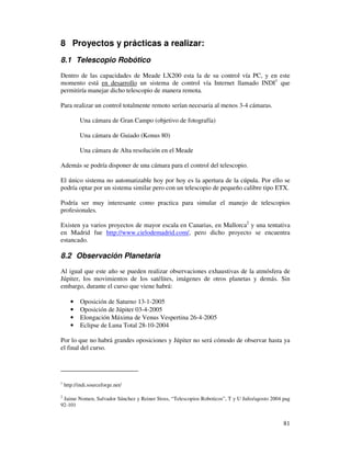 8 Proyectos y prácticas a realizar:
8.1 Telescopio Robótico

Dentro de las capacidades de Meade LX200 esta la de su control vía PC, y en este
momento está en desarrollo un sistema de control vía Internet llamado INDI1 que
permitiría manejar dicho telescopio de manera remota.

Para realizar un control totalmente remoto serían necesaria al menos 3-4 cámaras.

           Una cámara de Gran Campo (objetivo de fotografía)

           Una cámara de Guiado (Konus 80)

           Una cámara de Alta resolución en el Meade

Además se podría disponer de una cámara para el control del telescopio.

El único sistema no automatizable hoy por hoy es la apertura de la cúpula. Por ello se
podría optar por un sistema similar pero con un telescopio de pequeño calibre tipo ETX.

Podría ser muy interesante como practica para simular el manejo de telescopios
profesionales.

Existen ya varios proyectos de mayor escala en Canarias, en Mallorca2 y una tentativa
en Madrid fue http://www.cielodemadrid.com/, pero dicho proyecto se encuentra
estancado.

8.2 Observación Planetaria
Al igual que este año se pueden realizar observaciones exhaustivas de la atmósfera de
Júpiter, los movimientos de los satélites, imágenes de otros planetas y demás. Sin
embargo, durante el curso que viene habrá:

       •   Oposición de Saturno 13-1-2005
       •   Oposición de Júpiter 03-4-2005
       •   Elongación Máxima de Venus Vespertina 26-4-2005
       •   Eclipse de Luna Total 28-10-2004

Por lo que no habrá grandes oposiciones y Júpiter no será cómodo de observar hasta ya
el final del curso.




1
    http://indi.sourceforge.net/

2
 Jaime Nomen, Salvador Sánchez y Reiner Stoss, “Telescopios Roboticos”, T y U Julio/agosto 2004 pag
92-101


                                                                                                81
 