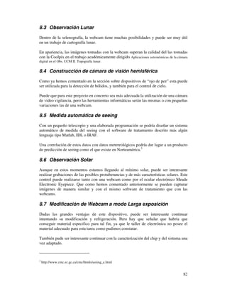 8.3 Observación Lunar

Dentro de la selenografía, la webcam tiene muchas posibilidades y puede ser muy útil
en un trabajo de cartografía lunar.

En apariencia, las imágenes tomadas con la webcam superan la calidad del las tomadas
con la Coolpix en el trabajo académicamente dirigido Aplicaciones astronómicas de la cámara
digital en el Obs. UCM II. Topografía lunar.

8.4 Construcción de cámara de visión hemisférica

Como ya hemos comentado en la sección sobre dispositivos de “ojo de pez” esta puede
ser utilizada para la detección de bólidos, y también para el control de cielo.

Puede que para este proyecto en concreto sea más adecuada la utilización de una cámara
de video vigilancia, pero las herramientas informáticas serán las mismas o con pequeñas
variaciones las de una webcam.

8.5 Medida automática de seeing

Con un pequeño telescopio y una elaborada programación se podría diseñar un sistema
automático de medida del seeing con el software de tratamiento descrito más algún
lenguaje tipo Matlab, IDL o IRAF.

Una correlación de estos datos con datos metereológicos podría dar lugar a un producto
de predicción de seeing como el que existe en Norteamérica.3

8.6 Observación Solar
Aunque en estos momentos estamos llegando al mínimo solar, puede ser interesante
realizar grabaciones de las posibles protuberancias y de más características solares. Este
control puede realizarse tanto con una webcam como por el ocular electrónico Meade
Electronic Eyepiece. Que como hemos comentado anteriormente se pueden capturar
imágenes de manera similar y con el mismo software de tratamiento que con las
webcams.

8.7 Modificación de Webcam a modo Larga exposición

Dadas las grandes ventajas de este dispositivo, puede ser interesante continuar
intentando su modificación y refrigeración. Pero hay que señalar que habría que
conseguir material especifico para tal fin, ya que le taller de electrónica no posee el
material adecuado para esta tarea como pudimos constatar.

También pude ser interesante continuar con la caracterización del chip y del sistema una
vez adaptado.



3
    http://www.cmc.ec.gc.ca/cmc/htmls/seeing_e.html


                                                                                        82
 
