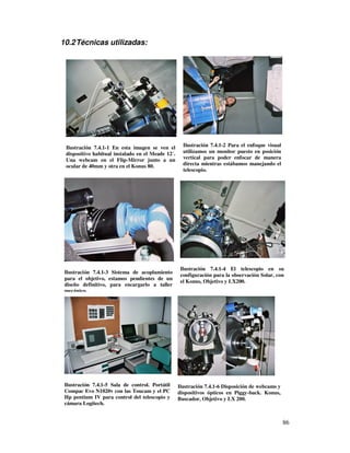 10.2 Técnicas utilizadas:




 Ilustración 7.4.1-1 En esta imagen se ven el        Ilustración 7.4.1-2 Para el enfoque visual
 dispositivo habitual instalado en el Meade 12´.     utilizamos un monitor puesto en posición
 Una webcam en el Flip-Mirror junto a un             vertical para poder enfocar de manera
 ocular de 40mm y otra en el Konus 80.               directa mientras estábamos manejando el
                                                     telescopio.




                                                    Ilustración 7.4.1-4 El telescopio en su
 Ilustración 7.4.1-3 Sistema de acoplamiento
                                                    configuración para la observación Solar, con
 para el objetivo, estamos pendientes de un
                                                    el Konus, Objetivo y LX200.
 diseño definitivo, para encargarlo a taller
 mecánico.




 Ilustración 7.4.1-5 Sala de control. Portátil     Ilustración 7.4.1-6 Disposición de webcams y
 Compac Evo N1020v con las Toucam y el PC          dispositivos ópticos en Piggy-back. Konus,
 Hp pentium IV para control del telescopio y       Buscador, Objetivo y LX 200.
 cámara Logitech.


                                                                                                  86
 
