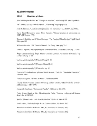 10.3 Referencias:

10.3.1        Revistas y Libros:

Tony and Daphne Hallas, “CCD images at their best”, Astronomy Feb 2004 Page84-89

Jim Gamble, “All-sky fireball network”, Astronomy May04 pag76-79

Jesús R. Sánchez, “La observación planetaria con webcam”, T yU abril 04, pag 78-83.

David Baladí-Enríquez y Ignasi Ribas Canudas, “Manual práctico de astronomía con
CCD”, ED Omega 1998.

Thomas A. Dobbins and William Sheeham, “The Canals of Mars Reviser”, S&T March
2004, pag 116

William Sheeham, “The Transit of Venus”, S&T may 2004, pag 33-37

Edwin L. Aguirre, “Photographing the Transit of Venus”, S&T May 2004, pag 137-141

Ángel Gómez Roldan y Ángel Alberto González Coronas, “El transito de Venus”, T y
U mayo 04, pag 24-34

Varios, Astrofotografía, TyU junio 04 pag 86-88

Varios, Astrofotografía, TyU marzo 04 pag 82-84

Varios, Astrofotografía, TyU enero 04 pag 82

Francisco Violat Bordonau y Esther Martín Mateos, “Guía del Observador Planetario”,
Ed Sirius 1995

Francisco Anguita, “Historia de Marte”, Ed Planeta 1998

J. Kelly Beatty, Carolyn Collins Petersen y Andrew Chaikin, “The New Solar System”,
Ed Cambridge y S&T 1999.

Newcomb-Engelman, “Astronomía Popular”, Ed Gustavo Gili 1926

Pedro Arranz García y Alex Mendiolagoitia Pauly, “Conocer y observar el Sistema
Solar”, Ed AAM 2003

Varios, “Mira al cielo… esta lleno de estrellas”, Ed AAM 2004-07-03

Pedro Arranz, “Guía de Campo de Las Constelaciones”, Ed Sirius 2003

Anuario Astronómico de Madrid 2004, Ed Ministerio de Fomento 2003

Anuario Astronómico de Madrid 2003, Ed Ministerio de Fomento 2002


                                                                                  87
 
