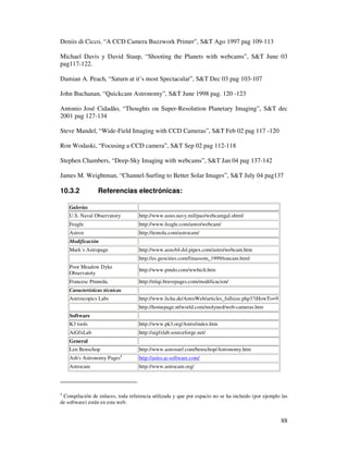 Deniis di Cicco, “A CCD Camera Buzzwork Primer”, S&T Ago 1997 pag 109-113

Michael Davis y David Staup, “Shooting the Planets with webcams”, S&T June 03
pag117-122.

Damian A. Peach, “Saturn at it’s most Spectacular”, S&T Dec 03 pag 103-107

John Buchanan, “Quickcam Astronomy”, S&T June 1998 pag. 120 -123

Antonio José Cidad o, “Thoughts on Super-Resolution Planetary Imaging”, S&T dec
2001 pag 127-134

Steve Mandel, “Wide-Field Imaging with CCD Cameras”, S&T Feb 02 pag 117 -120

Ron Wodaski, “Focusing a CCD camera”, S&T Sep 02 pag 112-118

Stephen Chambers, “Deep-Sky Imaging with webcams”, S&T Jan 04 pag 137-142

James M. Weightman, “Channel-Surfing to Better Solar Images”, S&T July 04 pag137

10.3.2           Referencias electrónicas:

    Galerías
    U.S. Naval Observatory         http://www.usno.navy.mil/pao/webcamgal.shtml
    Feagle                         http://www.feagle.com/astro/webcam/
    Astrox                         http://temola.com/astrocam/
    Modificación
    Mark´s Astropage               http://www.aozc64.dsl.pipex.com/astro/webcam.htm
                                   http://es.geocities.com/fmassom_1999/toucam.html
    Poor Meadow Dyke
                                   http://www.pmdo.com/wwhich.htm
    Observatoty
    Francesc Pruneda.              http://etiqi.bravepages.com/modificacion/
    Características técnicas
    Astroscopics Labs              http://www.licha.de/AstroWeb/articles_fullsize.php3?iHowTo=9
                                   http://homepage.ntlworld.com/molyned/web-cameras.htm
    Software
    K3 tools                       http://www.pk3.org/Astro/index.htm
    AiGfxLab                       http://aigfxlab.sourceforge.net/
    General
    Len Benschop                   http://www.astrosurf.com/benschop/Astronomy.htm
    Ash' Astronomy Pages4
       s                           http://astro.ai-software.com/
    Astrocam                       http://www.astrocam.org/




4
 Compilación de enlaces, toda referencia utilizada y que por espacio no se ha incluido (por ejemplo las
de software) están en esta web.


                                                                                                    88
 