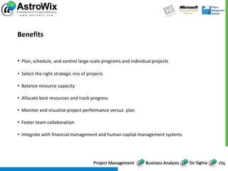 Benefits


• Plan, schedule, and control large-scale programs and individual projects

• Select the right strategic mix of projects

• Balance resource capacity

• Allocate best resources and track progress

• Monitor and visualize project performance versus. plan

• Foster team collaboration

• Integrate with financial management and human capital management systems




                                       Project Management     Business Analysis   Six Sigma   ITIL
 