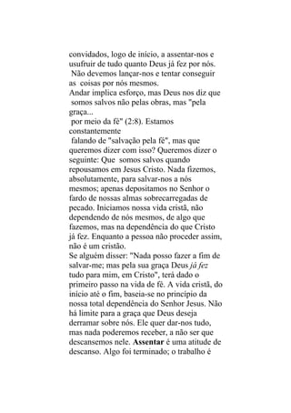 convidados, logo de início, a assentar-nos e
usufruir de tudo quanto Deus já fez por nós.
 Não devemos lançar-nos e tentar conseguir
as coisas por nós mesmos.
Andar implica esforço, mas Deus nos diz que
 somos salvos não pelas obras, mas "pela
graça...
 por meio da fé" (2:8). Estamos
constantemente
 falando de "salvação pela fé", mas que
queremos dizer com isso? Queremos dizer o
seguinte: Que somos salvos quando
repousamos em Jesus Cristo. Nada fizemos,
absolutamente, para salvar-nos a nós
mesmos; apenas depositamos no Senhor o
fardo de nossas almas sobrecarregadas de
pecado. Iniciamos nossa vida cristã, não
dependendo de nós mesmos, de algo que
fazemos, mas na dependência do que Cristo
já fez. Enquanto a pessoa não proceder assim,
não é um cristão.
Se alguém disser: "Nada posso fazer a fim de
salvar-me; mas pela sua graça Deus já fez
tudo para mim, em Cristo", terá dado o
primeiro passo na vida de fé. A vida cristã, do
início até o fim, baseia-se no princípio da
nossa total dependência do Senhor Jesus. Não
há limite para a graça que Deus deseja
derramar sobre nós. Ele quer dar-nos tudo,
mas nada poderemos receber, a não ser que
descansemos nele. Assentar é uma atitude de
descanso. Algo foi terminado; o trabalho é
 