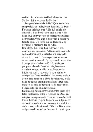 sétimo dia tornou-se o dia de descanso do
Senhor; foi o repouso do Senhor.
  Mas que diremos de Adão? Qual teria sido
sua posição em relação ao descanso de Deus?
Ficamos sabendo que Adão foi criado no
sexto dia. Fica bem claro, então, que Adão
nada teve que ver com os primeiros seis dias
de trabalho, visto que ele só veio a existir no
fim da obra. O sétimo dia de Deus foi, na
verdade, o primeiro dia de Adão.
Deus trabalhou seis dias e depois disso
usufruiu seu descanso. Adão iniciou sua vida
com o descanso; Deus trabalhou antes de
descansar, mas o homem precisa primeiro
entrar no descanso de Deus, e só depois disso
é que pode trabalhar. Além do mais, só
porque a obra de Deus na criação estava
terminada é que a vida de Adão poderia
iniciar-se com o repouso. E aqui temos o
evangelho: Deus caminhou um pouco mais e
completou também a obra de redenção, e nós
nada podemos (nem precisamos) fazer para
merecê-la, mas podemos pela fé receber as
bênçãos de sua obra terminada.
É claro que nós sabemos que entre esses dois
fatos históricos, entre o repouso de Deus na
criação e o repouso de Deus na redenção, está
toda a história trágica do pecado e julgamento
de Adão, e do labor incessante e improdutivo
do homem, e da vinda do Filho de Deus, com
o objetivo de trabalhar duramente e entregar-
 
