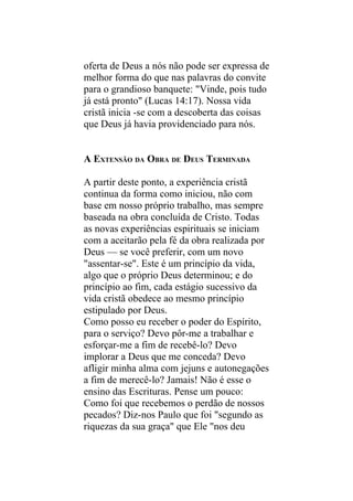 oferta de Deus a nós não pode ser expressa de
melhor forma do que nas palavras do convite
para o grandioso banquete: "Vinde, pois tudo
já está pronto" (Lucas 14:17). Nossa vida
cristã inicia -se com a descoberta das coisas
que Deus já havia providenciado para nós.


A EXTENSÃO DA OBRA DE DEUS TERMINADA

A partir deste ponto, a experiência cristã
continua da forma como iniciou, não com
base em nosso próprio trabalho, mas sempre
baseada na obra concluída de Cristo. Todas
as novas experiências espirituais se iniciam
com a aceitarão pela fé da obra realizada por
Deus — se você preferir, com um novo
"assentar-se". Este é um princípio da vida,
algo que o próprio Deus determinou; e do
princípio ao fim, cada estágio sucessivo da
vida cristã obedece ao mesmo princípio
estipulado por Deus.
Como posso eu receber o poder do Espírito,
para o serviço? Devo pôr-me a trabalhar e
esforçar-me a fim de recebê-lo? Devo
implorar a Deus que me conceda? Devo
afligir minha alma com jejuns e autonegações
a fim de merecê-lo? Jamais! Não é esse o
ensino das Escrituras. Pense um pouco:
Como foi que recebemos o perdão de nossos
pecados? Diz-nos Paulo que foi "segundo as
riquezas da sua graça" que Ele "nos deu
 