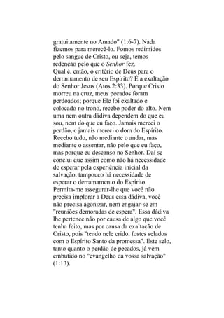 gratuitamente no Amado" (1:6-7). Nada
fizemos para merecê-lo. Fomos redimidos
pelo sangue de Cristo, ou seja, temos
redenção pelo que o Senhor fez.
Qual é, então, o critério de Deus para o
derramamento de seu Espírito? É a exaltação
do Senhor Jesus (Atos 2:33). Porque Cristo
morreu na cruz, meus pecados foram
perdoados; porque Ele foi exaltado e
colocado no trono, recebo poder do alto. Nem
uma nem outra dádiva dependem do que eu
sou, nem do que eu faço. Jamais mereci o
perdão, e jamais mereci o dom do Espírito.
Recebo tudo, não mediante o andar, mas
mediante o assentar, não pelo que eu faço,
mas porque eu descanso no Senhor. Daí se
conclui que assim como não há necessidade
de esperar pela experiência inicial da
salvação, tampouco há necessidade de
esperar o derramamento do Espírito.
Permita-me assegurar-lhe que você não
precisa implorar a Deus essa dádiva, você
não precisa agonizar, nem engajar-se em
"reuniões demoradas de espera". Essa dádiva
lhe pertence não por causa de algo que você
tenha feito, mas por causa da exaltação de
Cristo, pois "tendo nele crido, fostes selados
com o Espírito Santo da promessa". Este selo,
tanto quanto o perdão de pecados, já vem
embutido no "evangelho da vossa salvação"
(1:13).
 