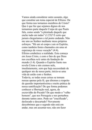 Vamos ainda considerar outro assunto, algo
que constitui um tema especial de Efésios: De
que forma nos tornamos membros de Cristo?
Que é que faz que sejamos dignos de nos
tornarmos parte daquele Corpo de que Paulo
fala, como sendo "a plenitude daquele que
enche tudo em todos" (1:23)? É certo que
jamais chegaríamos a tal ponto andando. Não
me uno ao Senhor mediante meus próprios
esforços. "Há um só corpo e um só Espírito,
como também fostes chamados em uma só
esperança da vossa vocação" (4:4).
Efésios estabelece a realidade. Esta começa
em Jesus Cristo, e com o fato de que Deus
nos escolheu nele antes da fundação do
mundo (1:4). Quando o Espírito Santo nos
revela Cristo e nós cremos nele,
imediatamente, sem que haja necessidade de
qualquer ato de nossa parte, inicia-se uma
vida de união com o Senhor.
Todavia, se todas essas coisas se tornam
nossas apenas pela fé, que diremos a respeito
da questão importantíssima e muito prática de
nossa santificação? De que forma podemos
conhecer a libertação real, agora, da
escravidão do Pecado? De que modo o "velho
homem", que nos Perseguiu e nos perturbou
durante tantos anos. Pode ser "crucificado",
deslocado e descartado? Novamente
descobrimos que o segredo não está em
andar, mas em assentar-nos; não em fazer
 