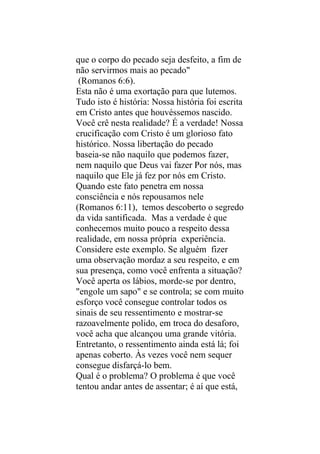 que o corpo do pecado seja desfeito, a fim de
não servirmos mais ao pecado"
 (Romanos 6:6).
Esta não é uma exortação para que lutemos.
Tudo isto é história: Nossa história foi escrita
em Cristo antes que houvéssemos nascido.
Você crê nesta realidade? É a verdade! Nossa
crucificação com Cristo é um glorioso fato
histórico. Nossa libertação do pecado
baseia-se não naquilo que podemos fazer,
nem naquilo que Deus vai fazer Por nós, mas
naquilo que Ele já fez por nós em Cristo.
Quando este fato penetra em nossa
consciência e nós repousamos nele
(Romanos 6:11), temos descoberto o segredo
da vida santificada. Mas a verdade é que
conhecemos muito pouco a respeito dessa
realidade, em nossa própria experiência.
Considere este exemplo. Se alguém fizer
uma observação mordaz a seu respeito, e em
sua presença, como você enfrenta a situação?
Você aperta os lábios, morde-se por dentro,
"engole um sapo" e se controla; se com muito
esforço você consegue controlar todos os
sinais de seu ressentimento e mostrar-se
razoavelmente polido, em troca do desaforo,
você acha que alcançou uma grande vitória.
Entretanto, o ressentimento ainda está lá; foi
apenas coberto. Às vezes você nem sequer
consegue disfarçá-lo bem.
Qual é o problema? O problema é que você
tentou andar antes de assentar; é aí que está,
 