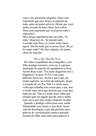 você e ele, perecerão afogados. Deus está
esperando que suas forças se esgotem de
todo, antes de poder salvá-lo. Desde que você
tenha cessado de lutar, Deus fará a obra.
Deus está esperando que você perca toda a
esperança".
Meu amigo engenheiro deu um salto. "Ir-
mão," disse-me ele, "já entendi tudo.
Louvado seja Deus, as coisas estão claras
agora. Não há nada que eu possa fazer. Ele já
fez tudo, tudo!" De face radiante, ele partiu,
cheio de regozijo.

           DEUS, QUE NOS DÁ TUDO
  De todas as parábolas dos evangelhos, a do
filho pródigo constitui, creio eu, a suprema
ilustração da maneira de agradarmos a Deus.
Assim disse o pai: "Era justo alegrarmo-nos e
folgarmos" (Lucas 15:32). Com estas
palavras Jesus nos revela o que é que, de
modo supremo, na esfera da redenção, alegra
o coração de seu Pai. Não é o irmão mais
velho que trabalha sem cessar para o pai, mas
o irmão mais novo que permite que o pai faça
tudo por ele. Não é o irmão mais velho que
sempre quer ser aquele que dá, mas o irmão
mais novo que está sempre disposto receber.
  Quando o pródigo voltou para casa, tendo
Despendido suas forças e seus bens, numa
vida de dissolução, o pai não proferiu uma
palavra de recriminação contra a passada
luxúria do filho, nem uma única palavra a
 