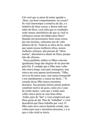 Crê você que se parar de tentar agradar a
 Deus, seu bom comportamento vai cessar?
Se você interromper a tentativa de dar, e a
tentativa de fazer coisas, e deixar tudo nas
mãos de Deus, você acha que os resultados
serão menos satisfatórios do que se você se
esforçasse nessas atividades para Deus?
Quando nós procuramos fazer essas coisas
por nós mesmos, colocamo-nos de volta
debaixo da lei. Todavia as obras da lei, ainda
que sejam nossas melhores obras, nossos
melhores esforços, não passam de "obras
mortas", abomináveis diante de Deus, porque
não são eficazes.
  Nessa parábola, ambos os filhos estavam
igualmente longe das alegrias do lar provido
pelo Pai. É verdade que o filho mais velho
não estava longe, num país estrangeiro; mas
estava em casa apenas teoricamente. "Olha,
sirvo-te há tantos anos, sem nunca transgredir
o teu mandamento, e nunca me deste..." O
coração desse filho nunca encontrou
descanso. Sua posição teórica jamais poderia
constituir motivo de gozo, como era o caso
do irmão menor, visto que o irmão mais
velho estava preso às suas boas obras.
 Então, pare de "dar" e você comprovará que
Deus gosta de dar. Pare de "trabalhar" e você
descobrirá que Deus trabalha por você. O
filho mais novo estava bastante errado, mas
voltou para casa e encontrou descanso, e é aí
que a vida cristã se inicia.
 