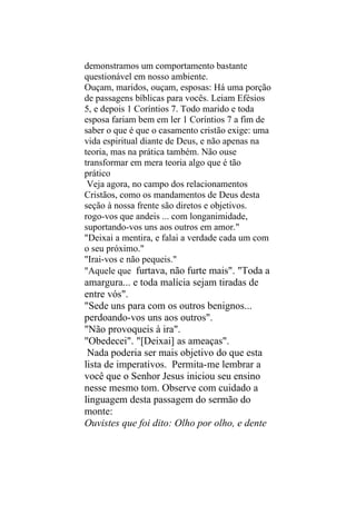 demonstramos um comportamento bastante
questionável em nosso ambiente.
Ouçam, maridos, ouçam, esposas: Há uma porção
de passagens bíblicas para vocês. Leiam Efésios
5, e depois 1 Coríntios 7. Todo marido e toda
esposa fariam bem em ler 1 Coríntios 7 a fim de
saber o que é que o casamento cristão exige: uma
vida espiritual diante de Deus, e não apenas na
teoria, mas na prática também. Não ouse
transformar em mera teoria algo que é tão
prático
 Veja agora, no campo dos relacionamentos
Cristãos, como os mandamentos de Deus desta
seção à nossa frente são diretos e objetivos.
rogo-vos que andeis ... com longanimidade,
suportando-vos uns aos outros em amor."
"Deixai a mentira, e falai a verdade cada um com
o seu próximo."
"Irai-vos e não pequeis."
"Aquele que furtava, não furte mais". "Toda a
amargura... e toda malícia sejam tiradas de
entre vós".
"Sede uns para com os outros benignos...
perdoando-vos uns aos outros".
"Não provoqueis à ira".
"Obedecei". "[Deixai] as ameaças".
 Nada poderia ser mais objetivo do que esta
lista de imperativos. Permita-me lembrar a
você que o Senhor Jesus iniciou seu ensino
nesse mesmo tom. Observe com cuidado a
linguagem desta passagem do sermão do
monte:
Ouvistes que foi dito: Olho por olho, e dente
 