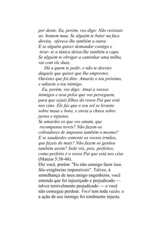 por dente. Eu, porém, vos digo: Não resistais
ao homem mau. Se alguém te bater na face
direita, oferece-lhe também a outra.
E se alguém quiser demandar contigo e
 tirar- te a túnica deixa-lhe também a capa.
Se alguém te obrigar a caminhar uma milha,
vai com ele duas.
    Dá a quem te pedir, e não te desvies
daquele que quiser que lhe emprestes.
Ouvistes que foi dito: Amarás o teu próximo,
e odiarás o teu inimigo.
   Eu, porém, vos digo: Amai a vossos
inimigos e orai pelos que vos perseguem,
para que sejais filhos do vosso Pai que está
nos céus. Ele faz que o seu sol se levante
sobre maus e bons, e envia a chuva sobre
justos e injustos.
Se amardes os que vos amam, que
 recompensa tereis? Não fazem os
cobradores de impostos também o mesmo?
E se saudardes somente os vossos irmãos,
que fazeis de mais? Não fazem os gentios
também assim? Sede vós, pois, perfeitos,
como perfeito é o vosso Pai que está nos céus
(Mateus 5:38-48).
Diz você, porém: "Eu não consigo fazer isso.
São exigências impossíveis". Talvez, à
semelhança de meu amigo engenheiro, você
entenda que foi injustiçado e prejudicado —
talvez terrivelmente prejudicado — e você
não consegue perdoar. Você tem toda razão, e
a ação de seu inimigo foi totalmente injusta.
 