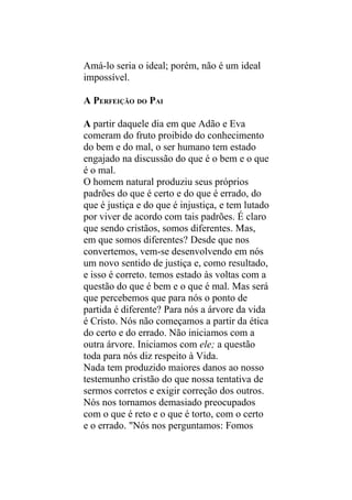 Amá-lo seria o ideal; porém, não é um ideal
impossível.

A PERFEIÇÃO DO PAI

A partir daquele dia em que Adão e Eva
comeram do fruto proibido do conhecimento
do bem e do mal, o ser humano tem estado
engajado na discussão do que é o bem e o que
é o mal.
O homem natural produziu seus próprios
padrões do que é certo e do que é errado, do
que é justiça e do que é injustiça, e tem lutado
por viver de acordo com tais padrões. É claro
que sendo cristãos, somos diferentes. Mas,
em que somos diferentes? Desde que nos
convertemos, vem-se desenvolvendo em nós
um novo sentido de justiça e, como resultado,
e isso é correto. temos estado às voltas com a
questão do que é bem e o que é mal. Mas será
que percebemos que para nós o ponto de
partida é diferente? Para nós a árvore da vida
é Cristo. Nós não começamos a partir da ética
do certo e do errado. Não iniciamos com a
outra árvore. Iniciamos com ele; a questão
toda para nós diz respeito à Vida.
Nada tem produzido maiores danos ao nosso
testemunho cristão do que nossa tentativa de
sermos corretos e exigir correção dos outros.
Nós nos tornamos demasiado preocupados
com o que é reto e o que é torto, com o certo
e o errado. "Nós nos perguntamos: Fomos
 