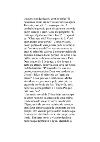 tratados com justiça ou com injustiça? E
pensamos assim em reivindicar nossas ações.
Todavia, esse não é o nosso padrão. A
verdadeira questão para nós gira em torno de
quem carrega a cruz. Você me pergunta: "É
certo que alguém me fira a face?" Respondo
eu: "Claro que não! Mas a questão é: Você
quer apenas estar certo?" Como cristãos,
nosso padrão de vida jamais pode resumir-se
em "certo ou errado" — mas resume-se na
cruz. O princípio da cruz é nosso princípio de
conduta. Louve a Deus porque Ele deixa o sol
brilhar sobre os bons e sobre os maus. Para
Deus a questão é de graça, e não do que é
certo ou errado. Todavia, esse deve ser nosso
padrão também: "Perdoando-vos uns aos
outros, como também Deus vos perdoou em
Cristo" (4:32). O princípio do "certo ou
errado" é dos gentios e publicanos. Minha
vida deve ser governada pelo princípio da
cruz e da perfeição do Pai: "Sede vós, pois,
perfeitos, como perfeito é o vosso Pai que
está nos céus".
 Um irmão no sul da China tinha um campo
de arroz no meio da encosta de uma colina.
Em tempos de seca ele usava uma bomba
d'água, movida por um moinho de vento, o
qual fazia elevar a água de um regato até seu
campo. Um vizinho possuía dois campos que
ficavam em nível inferior ao do campo desse
irmão. Em certa noite, o vizinho desfez a
barreira que represava a água, drenando-a
 