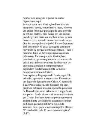 Senhor nos assegura o poder de andar
dignamente aqui.
Se você quer uma ilustração desse tipo de
progresso, pense, em primeiro lugar, não em
um atleta forte que participa de uma corrida
de 10 mil metros, mas pense em um ancião
que dirige um carro ou, melhor ainda, de um
homem coxo sentado numa cadeira de rodas.
Que faz esse pobre aleijado? Ele anda porque
está assentado. O coxo consegue continuar
movendo-se porque continua sentado. Todo o
percurso feito se deve à posição assumida
pelo coxo. É claro que esta ilustração é
paupérrima, quando queremos retratar a vida
cristã, mas talvez sirva para lembrar-nos de
que nossa conduta e comportamento
dependem fundamentalmente de nosso
descanso íntimo em Cristo.
Isto explica a linguagem de Paulo, aqui. Ele
primeiro aprendeu a assentar-se. Encontrou
um lugar de descanso em Cristo. O resultado
é que Paulo andava, não baseado em seus
próprios esforços, mas na operação poderosa
de Deus dentro dele. Ali estava o segredo de
seu poder. Paulo viu-se a si mesmo assentado
em Cristo. Por isso, seu comportamento (seu
andar) diante dos homens assumiu o caráter
do Cristo que nele habitava. Não é de
admirar, pois, que ele ore assim pelos efésios:
"Cristo habite pela fé nos vossos corações"
(3:17).
 