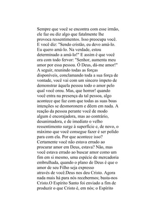 Sempre que você se encontra com esse irmão,
ele faz ou diz algo que fatalmente lhe
provoca ressentimentos. Isso preocupa você.
E você diz: "Sendo cristão, eu devo amá-lo.
Eu quero amá-lo. Na verdade, estou
determinado a amá-lo!" E assim é que você
ora com todo fervor: "Senhor, aumenta meu
amor por essa pessoa. Ó Deus, dá-me amor!"
A seguir, reunindo todas as forças
disponíveis, conclamando toda a sua força de
vontade, você vai com um sincero ímpeto de
demonstrar àquela pessoa todo o amor pelo
qual você orou. Mas, que horror! quando
você entra na presença da tal pessoa, algo
acontece que faz com que todas as suas boas
intenções se desmoronem e dêem em nada. A
reação da pessoa perante você de modo
algum é encorajadora, mas ao contrário,
desanimadora, e de imediato o velho
ressentimento surge à superfície e, de novo, o
máximo que você consegue fazer é ser polido
para com ela. Por que acontece isso?
Certamente você não estava errado ao
procurar amor em Deus, estava? Não, mas
você estava errado ao buscar amor como um
fim em si mesmo, uma espécie de mercadoria
embrulhada, quando o plano de Deus é que o
amor de seu Filho seja expresso
através de você.Deus nos deu Cristo. Agora
nada mais há para nós recebermos; basta-nos
Cristo.O Espírito Santo foi enviado a fim de
produzir o que Cristo é, em nós; o Espírito
 