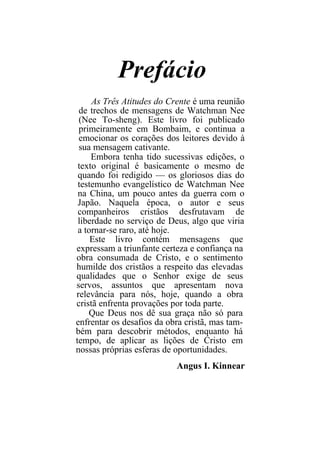 Prefácio
     As Três Atitudes do Crente é uma reunião
 de trechos de mensagens de Watchman Nee
 (Nee To-sheng). Este livro foi publicado
 primeiramente em Bombaim, e continua a
 emocionar os corações dos leitores devido à
 sua mensagem cativante.
     Embora tenha tido sucessivas edições, o
 texto original é basicamente o mesmo de
 quando foi redigido — os gloriosos dias do
 testemunho evangelístico de Watchman Nee
 na China, um pouco antes da guerra com o
 Japão. Naquela época, o autor e seus
 companheiros cristãos desfrutavam de
 liberdade no serviço de Deus, algo que viria
 a tornar-se raro, até hoje.
     Este livro contém mensagens que
expressam a triunfante certeza e confiança na
obra consumada de Cristo, e o sentimento
humilde dos cristãos a respeito das elevadas
qualidades que o Senhor exige de seus
servos, assuntos que apresentam nova
relevância para nós, hoje, quando a obra
cristã enfrenta provações por toda parte.
    Que Deus nos dê sua graça não só para
enfrentar os desafios da obra cristã, mas tam-
bém para descobrir métodos, enquanto há
tempo, de aplicar as lições de Cristo em
nossas próprias esferas de oportunidades.
                           Angus I. Kinnear
 