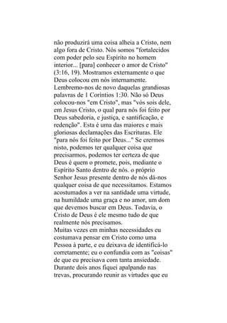 não produzirá uma coisa alheia a Cristo, nem
algo fora de Cristo. Nós somos "fortalecidos
com poder pelo seu Espírito no homem
interior... [para] conhecer o amor de Cristo"
(3:16, 19). Mostramos externamente o que
Deus colocou em nós internamente.
Lembremo-nos de novo daquelas grandiosas
palavras de 1 Coríntios 1:30. Não só Deus
colocou-nos "em Cristo", mas "vós sois dele,
em Jesus Cristo, o qual para nós foi feito por
Deus sabedoria, e justiça, e santificação, e
redenção". Esta é uma das maiores e mais
gloriosas declamações das Escrituras. Ele
"para nós foi feito por Deus..." Se crermos
nisto, podemos ter qualquer coisa que
precisarmos, podemos ter certeza de que
Deus é quem o promete, pois, mediante o
Espírito Santo dentro de nós. o próprio
Senhor Jesus presente dentro de nós dá-nos
qualquer coisa de que necessitamos. Estamos
acostumados a ver na santidade uma virtude,
na humildade uma graça e no amor, um dom
que devemos buscar em Deus. Todavia, o
Cristo de Deus é ele mesmo tudo de que
realmente nós precisamos.
Muitas vezes em minhas necessidades eu
costumava pensar em Cristo como uma
Pessoa à parte, e eu deixava de identificá-lo
corretamente; eu o confundia com as "coisas"
de que eu precisava com tanta ansiedade.
Durante dois anos fiquei apalpando nas
trevas, procurando reunir as virtudes que eu
 