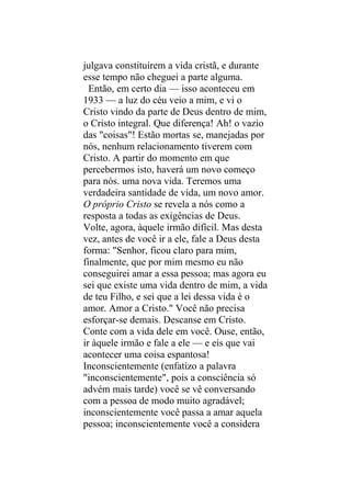 julgava constituírem a vida cristã, e durante
esse tempo não cheguei a parte alguma.
  Então, em certo dia — isso aconteceu em
1933 — a luz do céu veio a mim, e vi o
Cristo vindo da parte de Deus dentro de mim,
o Cristo integral. Que diferença! Ah! o vazio
das "coisas"! Estão mortas se, manejadas por
nós, nenhum relacionamento tiverem com
Cristo. A partir do momento em que
percebermos isto, haverá um novo começo
para nós. uma nova vida. Teremos uma
verdadeira santidade de vida, um novo amor.
O próprio Cristo se revela a nós como a
resposta a todas as exigências de Deus.
Volte, agora, àquele irmão difícil. Mas desta
vez, antes de você ir a ele, fale a Deus desta
forma: "Senhor, ficou claro para mim,
finalmente, que por mim mesmo eu não
conseguirei amar a essa pessoa; mas agora eu
sei que existe uma vida dentro de mim, a vida
de teu Filho, e sei que a lei dessa vida é o
amor. Amor a Cristo." Você não precisa
esforçar-se demais. Descanse em Cristo.
Conte com a vida dele em você. Ouse, então,
ir àquele irmão e fale a ele — e eis que vai
acontecer uma coisa espantosa!
Inconscientemente (enfatizo a palavra
"inconscientemente", pois a consciência só
advém mais tarde) você se vê conversando
com a pessoa de modo muito agradável;
inconscientemente você passa a amar aquela
pessoa; inconscientemente você a considera
 