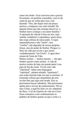 como um irmão. Você conversa com a pessoa
livremente, em perfeita comunhão; você se dá
conta de que ao voltar para casa, está
dizendo: "Ora, não fiquei nem um pouco
ansioso, e tampouco me senti irritado! De
alguma forma que não consigo descrever, o
Senhor esteve comigo e seu amor triunfou."
A operação da vida de Cristo em nós, num
sentido verdadeiro é espontânea, quero dizer,
não exige esforço de nossa parte. A regra
importantíssima é não "tentar", mas
"confiar"; não depender de nossas próprias
forças, mas do poder do Senhor. Porque é o
fluxo de vida que revela o que somos
verdadeiramente "em Cristo". A água doce
emana da Fonte da Vida.
Muitos crentes — muitos mesmo — são apa-
nhados agindo como crentes. A vida de
muitos crentes de hoje em grande parte é um
jogo de faz-de-conta. Vivem uma vida
"espiritual", falam uma linguagem
"espiritual", adotam atitudes "espirituais",
mas estão fazendo tudo isso por si mesmos. O
tremendo esforço que despendem deveria
revelar-lhes que algo está errado. Eles se
precisamos buscar sabedoria. Não precisamos
apelar para a árvore do conhecimento. Nós te
mos Cristo, o qual foi feito em nós sabedoria
de Deus. A lei do Espírito de vida em Cristo
Jesus comunica a nós continuamente os
padrões do Senhor quanto ao que é certo e o
 