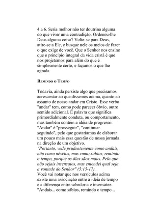 4 a 6. Seria melhor não ter doutrina alguma
do que viver uma contradição. Ordenou-lhe
Deus alguma coisa? Volte-se para Deus,
atire-se a Ele, e busque nele os meios de fazer
o que exige de você. Que o Senhor nos ensine
que o princípio integral da vida cristã é que
nos projetemos para além do que é
simplesmente certo, e façamos o que lhe
agrada.

REMINDO O TEMPO

Todavia, ainda persiste algo que precisamos
acrescentar ao que dissemos acima, quanto ao
assunto de nosso andar em Cristo. Esse verbo
"andar" tem, como pode parecer óbvio, outro
sentido adicional. É palavra que significa
primordialmente conduta, ou comportamento,
mas também contém a idéia de progresso.
"Andar" é "prosseguir", "continuar
seguindo", pelo que gostaríamos de elaborar
um pouco mais essa questão de nossa jornada
na direção de um objetivo.
"Portanto, vede prudentemente como andais,
não como néscios, mas como sábios, remindo
o tempo, porque os dias sãos maus. Pelo que
não sejais insensatos, mas entendei qual seja
a vontade do Senhor" (5:15-17).
Você vai notar que nos versículos acima
existe uma associação entre a idéia de tempo
e a diferença entre sabedoria e insensatez.
"Andais... como sábios, remindo o tempo...
 