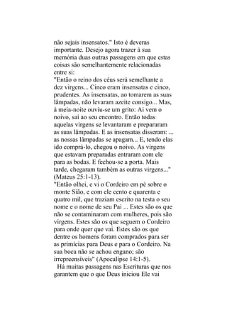 não sejais insensatos." Isto é deveras
importante. Desejo agora trazer à sua
memória duas outras passagens em que estas
coisas são semelhantemente relacionadas
entre si:
"Então o reino dos céus será semelhante a
dez virgens... Cinco eram insensatas e cinco,
prudentes. As insensatas, ao tomarem as suas
lâmpadas, não levaram azeite consigo... Mas,
à meia-noite ouviu-se um grito: Ai vem o
noivo, saí ao seu encontro. Então todas
aquelas virgens se levantaram e prepararam
as suas lâmpadas. E as insensatas disseram: ...
as nossas lâmpadas se apagam... E, tendo elas
ido comprá-lo, chegou o noivo. As virgens
que estavam preparadas entraram com ele
para as bodas. E fechou-se a porta. Mais
tarde, chegaram também as outras virgens..."
(Mateus 25:1-13).
"Então olhei, e vi o Cordeiro em pé sobre o
monte Sião, e com ele cento e quarenta e
quatro mil, que traziam escrito na testa o seu
nome e o nome de seu Pai ... Estes são os que
não se contaminaram com mulheres, pois são
virgens. Estes são os que seguem o Cordeiro
para onde quer que vai. Estes são os que
dentre os homens foram comprados para ser
as primícias para Deus e para o Cordeiro. Na
sua boca não se achou engano; são
irrepreensíveis" (Apocalipse 14:1-5).
  Há muitas passagens nas Escrituras que nos
garantem que o que Deus iniciou Ele vai
 