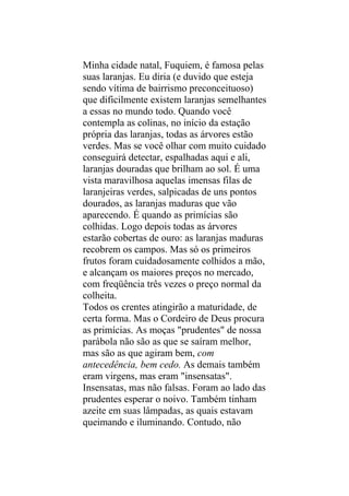 Minha cidade natal, Fuquiem, é famosa pelas
suas laranjas. Eu diria (e duvido que esteja
sendo vítima de bairrismo preconceituoso)
que dificilmente existem laranjas semelhantes
a essas no mundo todo. Quando você
contempla as colinas, no início da estação
própria das laranjas, todas as árvores estão
verdes. Mas se você olhar com muito cuidado
conseguirá detectar, espalhadas aqui e ali,
laranjas douradas que brilham ao sol. É uma
vista maravilhosa aquelas imensas filas de
laranjeiras verdes, salpicadas de uns pontos
dourados, as laranjas maduras que vão
aparecendo. É quando as primícias são
colhidas. Logo depois todas as árvores
estarão cobertas de ouro: as laranjas maduras
recobrem os campos. Mas só os primeiros
frutos foram cuidadosamente colhidos a mão,
e alcançam os maiores preços no mercado,
com freqüência três vezes o preço normal da
colheita.
Todos os crentes atingirão a maturidade, de
certa forma. Mas o Cordeiro de Deus procura
as primícias. As moças "prudentes" de nossa
parábola não são as que se saíram melhor,
mas são as que agiram bem, com
antecedência, bem cedo. As demais também
eram virgens, mas eram "insensatas".
Insensatas, mas não falsas. Foram ao lado das
prudentes esperar o noivo. Também tinham
azeite em suas lâmpadas, as quais estavam
queimando e iluminando. Contudo, não
 