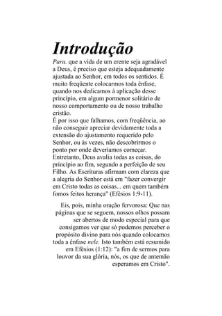 Introdução
Para. que a vida de um crente seja agradável
a Deus, é preciso que esteja adequadamente
ajustada ao Senhor, em todos os sentidos. É
muito freqüente colocarmos toda ênfase,
quando nos dedicamos à aplicação desse
princípio, em algum pormenor solitário de
nosso comportamento ou de nosso trabalho
cristão.
É por isso que falhamos, com freqüência, ao
não conseguir apreciar devidamente toda a
extensão do ajustamento requerido pelo
Senhor, ou às vezes, não descobrirmos o
ponto por onde deveríamos começar.
Entretanto, Deus avalia todas as coisas, do
princípio ao fim, segundo a perfeição de seu
Filho. As Escrituras afirmam com clareza que
a alegria do Senhor está em "fazer convergir
em Cristo todas as coisas... em quem também
fomos feitos herança" (Efésios 1:9-11).
    Eis, pois, minha oração fervorosa: Que nas
 páginas que se seguem, nossos olhos possam
         ser abertos de modo especial para que
   consigamos ver que só podemos perceber o
 propósito divino para nós quando colocamos
toda a ênfase nele. Isto também está resumido
      em Efésios (1:12): "a fim de sermos para
  louvor da sua glória, nós, os que de antemão
                         esperamos em Cristo".
 