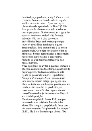 imutável, seja prudente, amigo! Vamos remir
o tempo. Procure acima de tudo ter aquela
vasilha de azeite extra... "para que sejais
cheios de toda a plenitude de Deus" (3:19).
Esta parábola não nos responde a todas as
nossas perguntas. Onde e como as virgens in-
sensatas compram azeite? Não ficamos
sabendo. Não nos é dito que outras
providências Deus terá tomado para que
todos os seus filhos finalmente fiquem
amadurecidos. Este assunto não é de nossa
competência. Compete-nos aqui estudar as
primícias. Somos admoestados a prosseguir;
não somos admoestados a especular a
respeito do que poderá acontecer se não
prosseguirmos.
Você não pode, ao evitar a questão, impedir a
chegada da maturidade, e tampouco deixar de
pagar o preço. Todavia, a sabedoria está
ligada ao passar do tempo. Os prudentes
"compram" o tempo. Assim como eu uso
uma caneta-tinteiro antiga, que agora está
cheia de tinta, em minha mão, pronta para ser
usada, assim também os prudentes, ao
cooperarem com o Senhor, apresentam-se
como Deus os deseja: instrumentos dóceis à
sua total disposição.
Considere o apóstolo Paulo. Ei-lo sempre
tomado de uma paixão inflamada pelas
almas. Ele viu que o propósito de Deus para
nós estava envolto "na plenitude dos tempos"
(1:10). Ele é um daqueles que dizem: "De
 