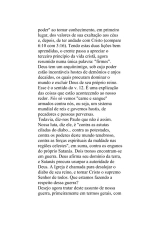 poder" ao tomar conhecimento, em primeiro
lugar, dos valores de sua exaltação aos céus
e, depois, de ter andado com Cristo (compare
6:10 com 3:16). Tendo estas duas lições bem
aprendidas, o crente passa a apreciar o
terceiro princípio da vida cristã, agora
resumido numa única palavra: "firmes".
Deus tem um arquiinimigo, sob cujo poder
estão incontáveis hostes de demônios e anjos
decaídos, os quais procuram dominar o
mundo e excluir Deus de seu próprio reino.
Esse é o sentido do v. 12. É uma explicação
das coisas que estão acontecendo ao nosso
redor. Nós só vemos "carne e sangue"
armados contra nós, ou seja, um sistema
mundial de reis e governos hostis, de
pecadores e pessoas perversas.
Todavia, diz-nos Paulo que não é assim.
Nossa luta, diz ele, é "contra as astutas
ciladas do diabo... contra as potestades,
contra os poderes deste mundo tenebroso,
contra as forças espirituais da maldade nas
regiões celestes", em suma, contra os enganos
do próprio Satanás. Dois tronos encontram-se
em guerra. Deus afirma seu domínio da terra,
e Satanás procura usurpar a autoridade de
Deus. A Igreja é chamada para desalojar o
diabo de seu reino, e tornar Cristo o supremo
Senhor de todos. Que estamos fazendo a
respeito dessa guerra?
Desejo agora tratar deste assunto de nossa
guerra, primeiramente em termos gerais, com
 