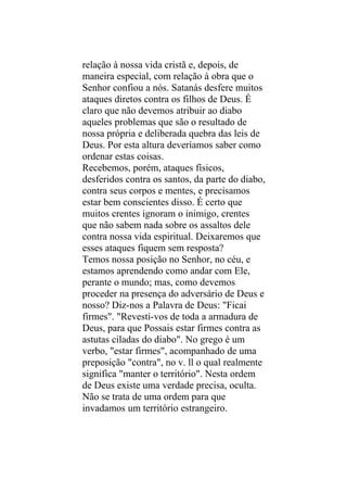 relação à nossa vida cristã e, depois, de
maneira especial, com relação à obra que o
Senhor confiou a nós. Satanás desfere muitos
ataques diretos contra os filhos de Deus. É
claro que não devemos atribuir ao diabo
aqueles problemas que são o resultado de
nossa própria e deliberada quebra das leis de
Deus. Por esta altura deveríamos saber como
ordenar estas coisas.
Recebemos, porém, ataques físicos,
desferidos contra os santos, da parte do diabo,
contra seus corpos e mentes, e precisamos
estar bem conscientes disso. É certo que
muitos crentes ignoram o inimigo, crentes
que não sabem nada sobre os assaltos dele
contra nossa vida espiritual. Deixaremos que
esses ataques fiquem sem resposta?
Temos nossa posição no Senhor, no céu, e
estamos aprendendo como andar com Ele,
perante o mundo; mas, como devemos
proceder na presença do adversário de Deus e
nosso? Diz-nos a Palavra de Deus: "Ficai
firmes". "Revesti-vos de toda a armadura de
Deus, para que Possais estar firmes contra as
astutas ciladas do diabo". No grego é um
verbo, "estar firmes", acompanhado de uma
preposição "contra", no v. ll o qual realmente
significa "manter o território". Nesta ordem
de Deus existe uma verdade precisa, oculta.
Não se trata de uma ordem para que
invadamos um território estrangeiro.
 