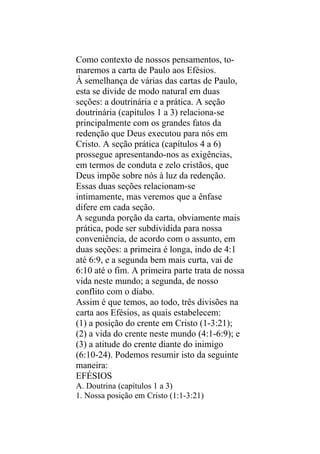 Como contexto de nossos pensamentos, to-
maremos a carta de Paulo aos Efésios.
À semelhança de várias das cartas de Paulo,
esta se divide de modo natural em duas
seções: a doutrinária e a prática. A seção
doutrinária (capítulos 1 a 3) relaciona-se
principalmente com os grandes fatos da
redenção que Deus executou para nós em
Cristo. A seção prática (capítulos 4 a 6)
prossegue apresentando-nos as exigências,
em termos de conduta e zelo cristãos, que
Deus impõe sobre nós à luz da redenção.
Essas duas seções relacionam-se
intimamente, mas veremos que a ênfase
difere em cada seção.
A segunda porção da carta, obviamente mais
prática, pode ser subdividida para nossa
conveniência, de acordo com o assunto, em
duas seções: a primeira é longa, indo de 4:1
até 6:9, e a segunda bem mais curta, vai de
6:10 até o fim. A primeira parte trata de nossa
vida neste mundo; a segunda, de nosso
conflito com o diabo.
Assim é que temos, ao todo, três divisões na
carta aos Efésios, as quais estabelecem:
(1) a posição do crente em Cristo (1-3:21);
(2) a vida do crente neste mundo (4:1-6:9); e
(3) a atitude do crente diante do inimigo
(6:10-24). Podemos resumir isto da seguinte
maneira:
EFÉSIOS
A. Doutrina (capítulos 1 a 3)
1. Nossa posição em Cristo (1:1-3:21)
 