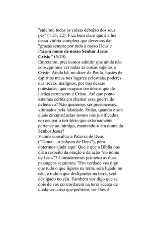 "sujeitou todas as coisas debaixo dos seus
pés" (1:21, 22). Fica bem claro que é a luz
dessa vitória completa que devemos dar
"graças sempre por tudo a nosso Deus e
Pai,em nome de nosso Senhor Jesus
Cristo" (5:20).
Entretanto, precisamos admitir que ainda não
conseguimos ver todas as coisas sujeitas a
Cristo. Ainda há, no dizer de Paulo, hostes de
espíritos maus nos lugares celestiais, poderes
das trevas, malignos, por trás dessas
potestades, que ocupam territórios que de
justiça pertencem a Cristo. Até que ponto
estamos certos em chamar essa guerra de
defensiva? Não queremos ser presunçosos,
vitimados pela falsidade. Então, quando e sob
quais circunstâncias somos nós justificados
em ocupar o território que externamente
pertence ao inimigo, mantendo-o em nome do
Senhor Jesus?
Vamos consultar a Palavra de Deus
("Tomai... a palavra de Deus"), para
obtermos ajuda aqui. Que é que a Bíblia nos
diz a respeito da oração e da ação "no nome
de Jesus"? Consideremos primeiro as duas
passagens seguintes: "Em verdade vos digo
que tudo o que ligares na terra, será ligado no
céu, e tudo o que desligardes na terra, será
desligado no céu. Também vos digo que se
dois de vós concordarem na terra acerca de
qualquer coisa que pedirem, ser-lhes-á
 
