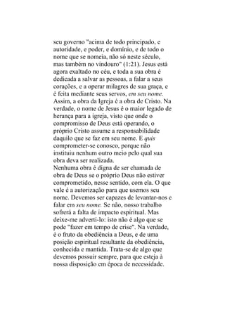 seu governo "acima de todo principado, e
autoridade, e poder, e domínio, e de todo o
nome que se nomeia, não só neste século,
mas também no vindouro" (1:21). Jesus está
agora exaltado no céu, e toda a sua obra é
dedicada a salvar as pessoas, a falar a seus
corações, e a operar milagres de sua graça, e
é feita mediante seus servos, em seu nome.
Assim, a obra da Igreja é a obra de Cristo. Na
verdade, o nome de Jesus é o maior legado de
herança para a igreja, visto que onde o
compromisso de Deus está operando, o
próprio Cristo assume a responsabilidade
daquilo que se faz em seu nome. E quis
comprometer-se conosco, porque não
instituiu nenhum outro meio pelo qual sua
obra deva ser realizada.
Nenhuma obra é digna de ser chamada de
obra de Deus se o próprio Deus não estiver
comprometido, nesse sentido, com ela. O que
vale é a autorização para que usemos seu
nome. Devemos ser capazes de levantar-nos e
falar em seu nome. Se não, nosso trabalho
sofrerá a falta de impacto espiritual. Mas
deixe-me adverti-lo: isto não é algo que se
pode "fazer em tempo de crise". Na verdade,
é o fruto da obediência a Deus, e de uma
posição espiritual resultante da obediência,
conhecida e mantida. Trata-se de algo que
devemos possuir sempre, para que esteja à
nossa disposição em época de necessidade.
 