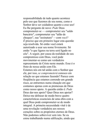 responsabilidade de tudo quanto acontece
pelo uso que fazemos de seu nome, como o
Senhor deve ser cuidadoso quanto a esse uso!
Eu lhe pergunto de novo: Pode Deus
comprometer-se — comprometer seu "saldo
bancário", comprometer seu "talão de
cheques", sua "assinatura" —com você?
É preciso que em primeiro lugar esta questão
seja resolvida. Só então você estará
autorizado a usar seu nome livremente. Só
então "o que ligares na terra será ligado no
céu". A seguir, por causa da realidade do seu
compromisso com Deus, você pode
movimentar-se como um verdadeiro
representante de Cristo neste mundo. Esse é o
fruto de nossa união com Ele.
Estamos nós em tal união com o Senhor que
ele, por isso, se comprometerá conosco em
relação ao que estamos fazendo? Parece com
freqüência que estamos correndo um grande
risco, ao entrarmos numa situação em que
contamos apenas com as promessas de Deus
como nosso apoio. A questão então é: Pode
Deus dar-nos apoio? Quer Deus nos apoiar?
Deixe-me delinear de modo breve quatro
características essenciais de uma obra com a
qual Deus pode comprometer-se de modo
integral. A primeira necessidade vital é de
uma revelação verdadeira aos nossos
corações sobre os propósitos eternos de Deus.
Não podemos sobreviver sem isto. Se eu
estou trabalhando numa edificação, ainda que
 