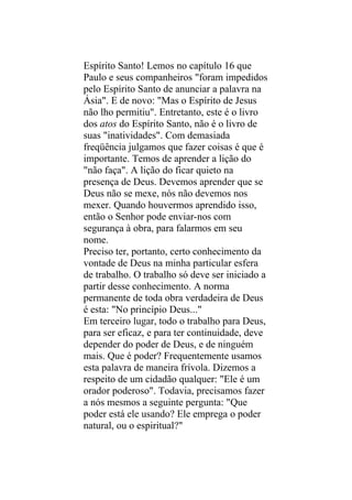 Espírito Santo! Lemos no capítulo 16 que
Paulo e seus companheiros "foram impedidos
pelo Espírito Santo de anunciar a palavra na
Ásia". E de novo: "Mas o Espírito de Jesus
não lho permitiu". Entretanto, este é o livro
dos atos do Espírito Santo, não é o livro de
suas "inatividades". Com demasiada
freqüência julgamos que fazer coisas é que é
importante. Temos de aprender a lição do
"não faça". A lição do ficar quieto na
presença de Deus. Devemos aprender que se
Deus não se mexe, nós não devemos nos
mexer. Quando houvermos aprendido isso,
então o Senhor pode enviar-nos com
segurança à obra, para falarmos em seu
nome.
Preciso ter, portanto, certo conhecimento da
vontade de Deus na minha particular esfera
de trabalho. O trabalho só deve ser iniciado a
partir desse conhecimento. A norma
permanente de toda obra verdadeira de Deus
é esta: "No princípio Deus..."
Em terceiro lugar, todo o trabalho para Deus,
para ser eficaz, e para ter continuidade, deve
depender do poder de Deus, e de ninguém
mais. Que é poder? Frequentemente usamos
esta palavra de maneira frívola. Dizemos a
respeito de um cidadão qualquer: "Ele é um
orador poderoso". Todavia, precisamos fazer
a nós mesmos a seguinte pergunta: "Que
poder está ele usando? Ele emprega o poder
natural, ou o espiritual?"
 