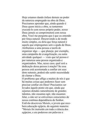 Hoje estamos dando ênfase demais ao poder
da natureza empregado na obra de Deus.
Precisamos aprender que, ainda quando é
Deus quem inicia a obra, se tentarmos
executá-lo com nosso próprio poder, nosso
Deus jamais se comprometerá com nossa
obra. Você me pergunta que é que eu entendo
por força natural. Descrevendo-a de modo
muito simples, eu diria que força natural é
aquela que empregamos sem a ajuda de Deus.
Atribuímos a uma pessoa a tarefa de
organizar algo — que planeje, por exemplo,
uma campanha de evangelização, ou outra
atividade qualquer — visto que tal pessoa é
por natureza uma pessoa organizada e
organizadora. Mas, nesse caso, qual será a
dedicação dessa pessoa à oração? Se essa
pessoa está acostumada a confiar em seus
dons naturais, poderá não sentir necessidade
de clamar a Deus.
O problema que aflige a muitos de nós é que
há muitas coisas que podemos fazer sem
precisar confiar em Deus! Precisamos ser
levados àquele ponto em que, ainda que
sejamos dotados naturalmente de grandes
talentos, não ousamos agir, não ousamos
falar, a não ser se estivermos conscientes de
nossa contínua dependência do Senhor.
Estêvão descreveu Moisés, o jovem que rece-
bera educação egípcia, da seguinte maneira:
"Moisés foi instruído em toda a ciência dos
egípcios, e era poderoso em palavras e
 